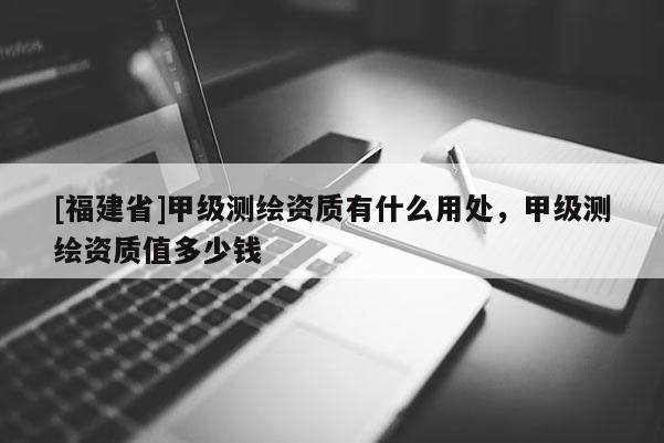 [福建省]甲級(jí)測(cè)繪資質(zhì)有什么用處，甲級(jí)測(cè)繪資質(zhì)值多少錢
