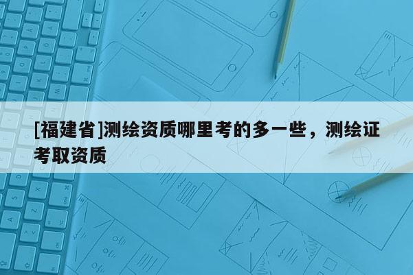 [福建省]測繪資質哪里考的多一些，測繪證考取資質