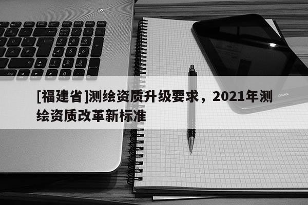[福建省]測繪資質(zhì)升級要求，2021年測繪資質(zhì)改革新標(biāo)準(zhǔn)