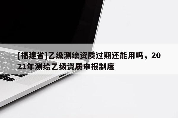 [福建省]乙級(jí)測(cè)繪資質(zhì)過(guò)期還能用嗎，2021年測(cè)繪乙級(jí)資質(zhì)申報(bào)制度