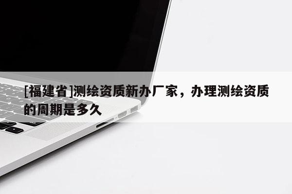 [福建省]測繪資質新辦廠家，辦理測繪資質的周期是多久