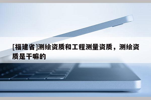 [福建省]測繪資質(zhì)和工程測量資質(zhì)，測繪資質(zhì)是干嘛的