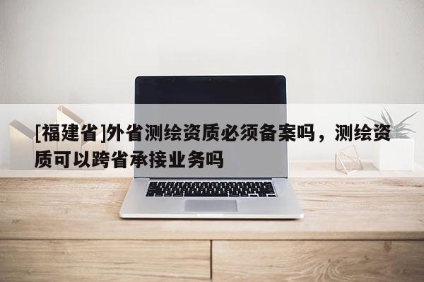 [福建省]外省測繪資質必須備案嗎，測繪資質可以跨省承接業務嗎