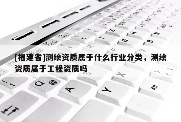 [福建省]測繪資質(zhì)屬于什么行業(yè)分類，測繪資質(zhì)屬于工程資質(zhì)嗎
