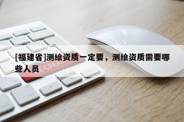 [福建省]測繪資質一定要，測繪資質需要哪些人員