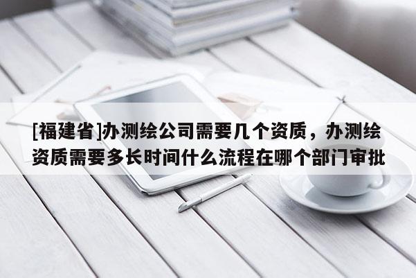 [福建省]辦測繪公司需要幾個資質，辦測繪資質需要多長時間什么流程在哪個部門審批