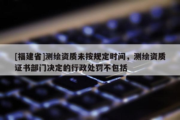 [福建省]測繪資質未按規定時間，測繪資質證書部門決定的行政處罰不包括