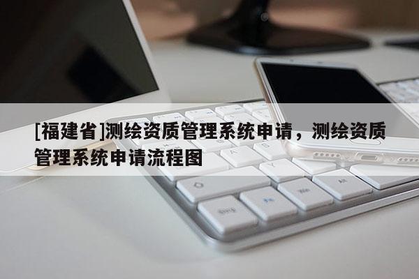 [福建省]測繪資質管理系統申請，測繪資質管理系統申請流程圖