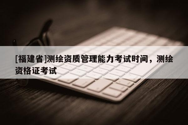 [福建省]測繪資質管理能力考試時間，測繪資格證考試