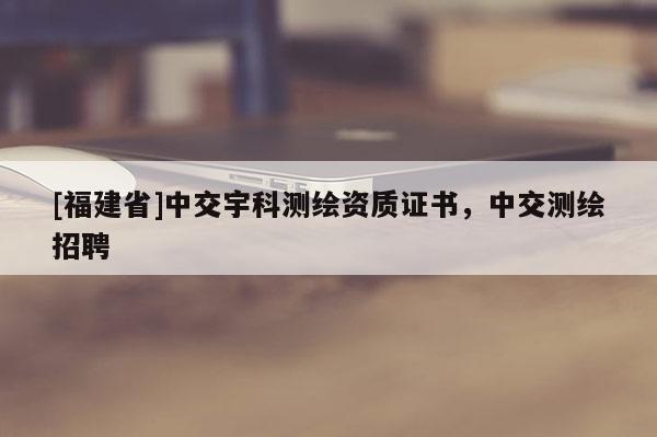 [福建省]中交宇科測繪資質(zhì)證書，中交測繪招聘