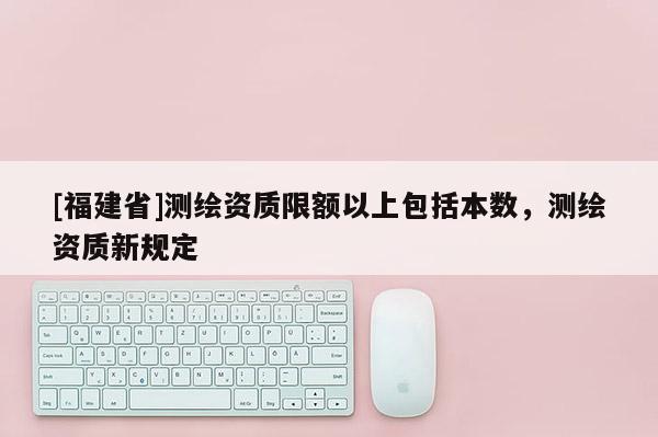 [福建省]測繪資質限額以上包括本數，測繪資質新規定