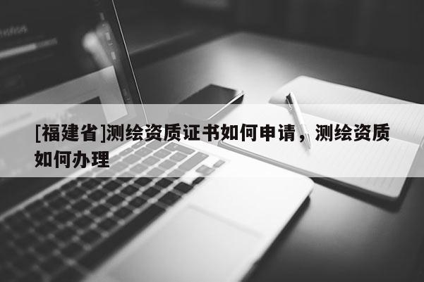 [福建省]測繪資質(zhì)證書如何申請，測繪資質(zhì)如何辦理