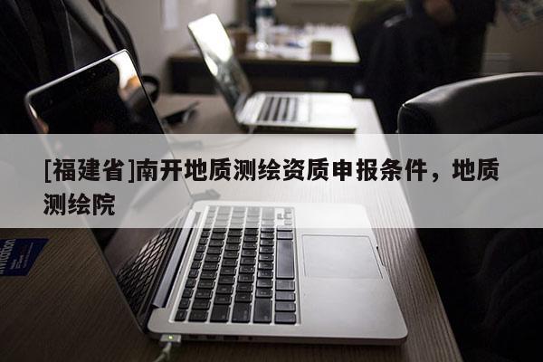 [福建省]南開地質測繪資質申報條件，地質測繪院