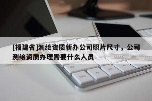 [福建省]測繪資質新辦公司照片尺寸，公司測繪資質辦理需要什么人員