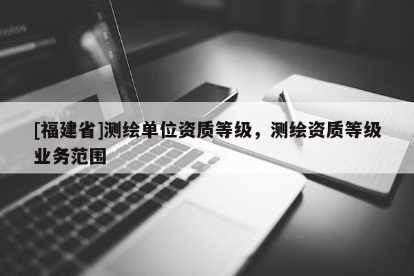 [福建省]測繪單位資質等級，測繪資質等級業務范圍