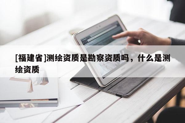 [福建省]測繪資質是勘察資質嗎，什么是測繪資質