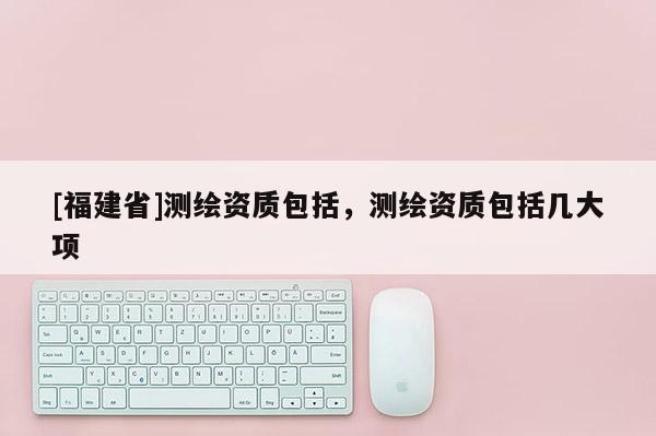 [福建省]測繪資質包括，測繪資質包括幾大項