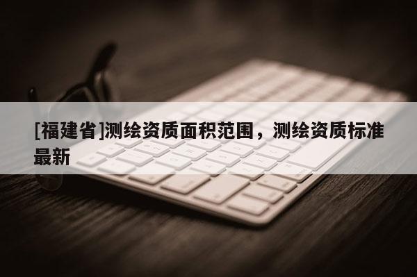 [福建省]測繪資質面積范圍，測繪資質標準最新