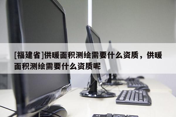 [福建省]供暖面積測繪需要什么資質，供暖面積測繪需要什么資質呢