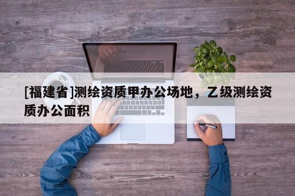[福建省]測繪資質甲辦公場地，乙級測繪資質辦公面積