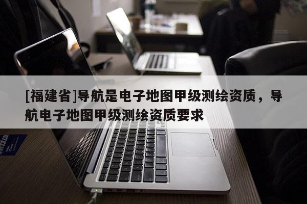 [福建省]導航是電子地圖甲級測繪資質，導航電子地圖甲級測繪資質要求