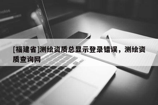 [福建省]測繪資質總顯示登錄錯誤，測繪資質查詢網