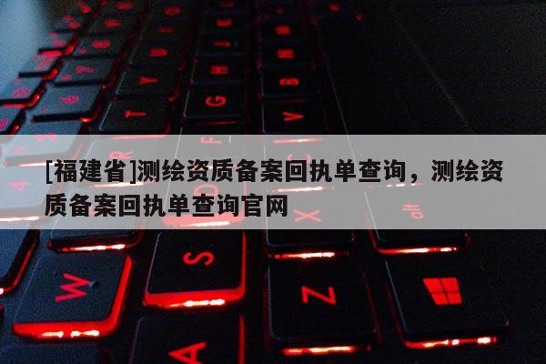 [福建省]測繪資質(zhì)備案回執(zhí)單查詢，測繪資質(zhì)備案回執(zhí)單查詢官網(wǎng)