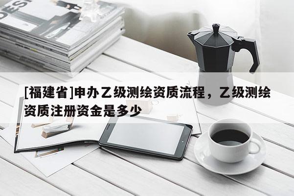 [福建省]申辦乙級測繪資質流程，乙級測繪資質注冊資金是多少