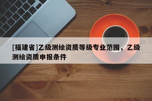 [福建省]乙級測繪資質等級專業范圍，乙級測繪資質申報條件