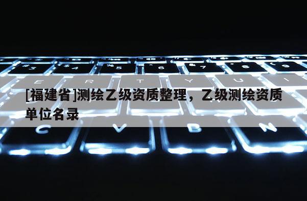 [福建省]測(cè)繪乙級(jí)資質(zhì)整理，乙級(jí)測(cè)繪資質(zhì)單位名錄