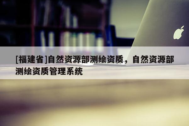 [福建省]自然資源部測繪資質(zhì)，自然資源部測繪資質(zhì)管理系統(tǒng)