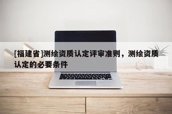 [福建省]測繪資質認定評審準則，測繪資質認定的必要條件