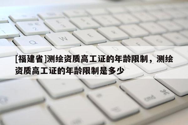 [福建省]測繪資質高工證的年齡限制，測繪資質高工證的年齡限制是多少