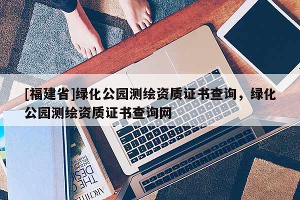 [福建省]綠化公園測繪資質證書查詢，綠化公園測繪資質證書查詢網