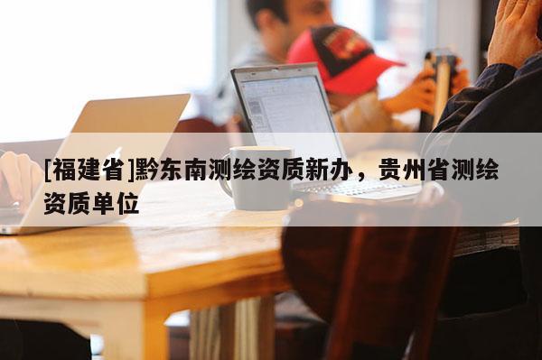 [福建省]黔東南測繪資質新辦，貴州省測繪資質單位