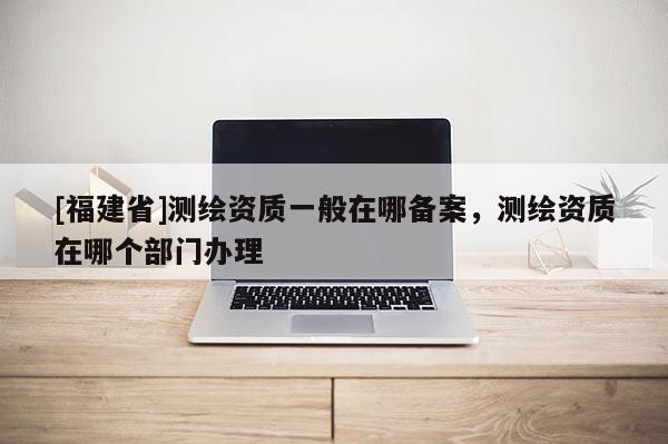 [福建省]測繪資質一般在哪備案，測繪資質在哪個部門辦理