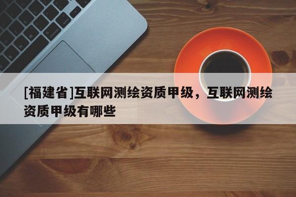 [福建省]互聯網測繪資質甲級，互聯網測繪資質甲級有哪些