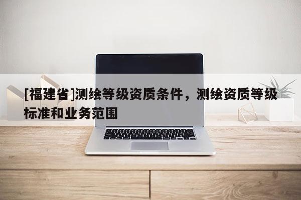 [福建省]測繪等級資質條件，測繪資質等級標準和業務范圍