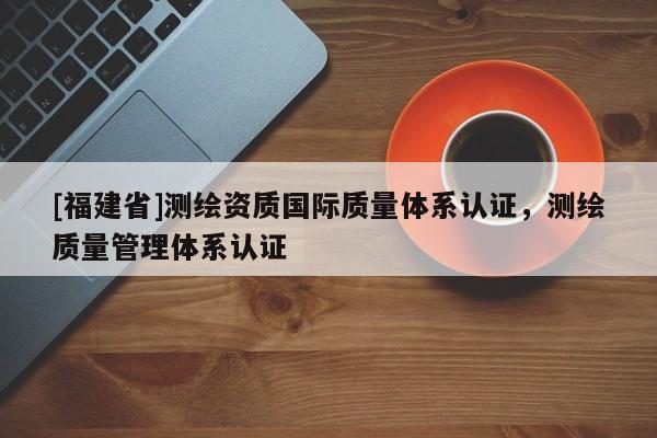 [福建省]測繪資質國際質量體系認證，測繪質量管理體系認證
