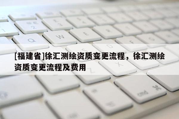 [福建省]徐匯測繪資質變更流程，徐匯測繪資質變更流程及費用