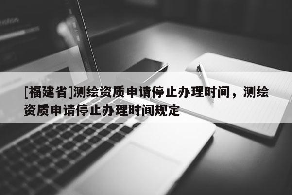 [福建省]測繪資質申請停止辦理時間，測繪資質申請停止辦理時間規(guī)定