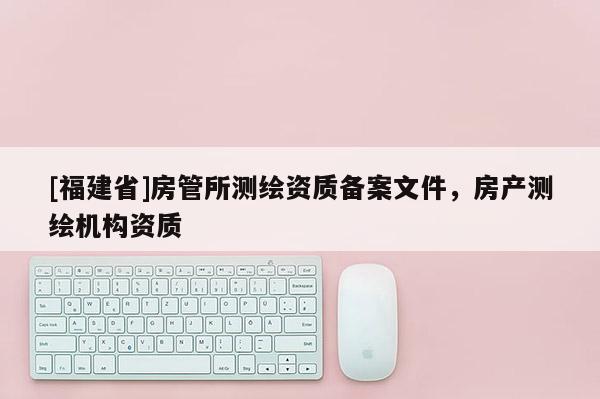 [福建省]房管所測(cè)繪資質(zhì)備案文件，房產(chǎn)測(cè)繪機(jī)構(gòu)資質(zhì)