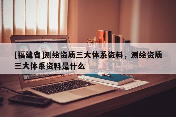 [福建省]測繪資質(zhì)三大體系資料，測繪資質(zhì)三大體系資料是什么