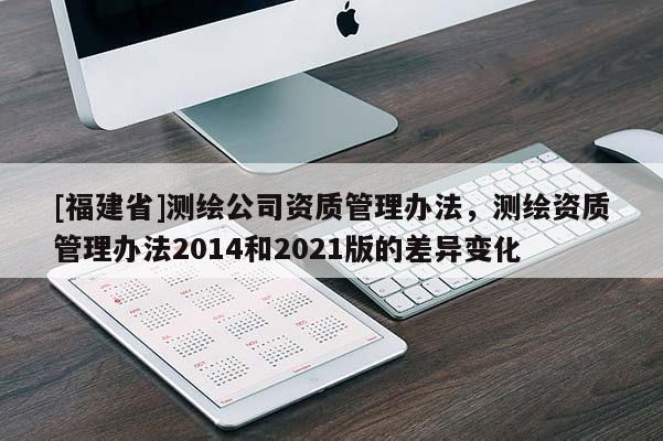[福建省]測繪公司資質管理辦法，測繪資質管理辦法2014和2021版的差異變化