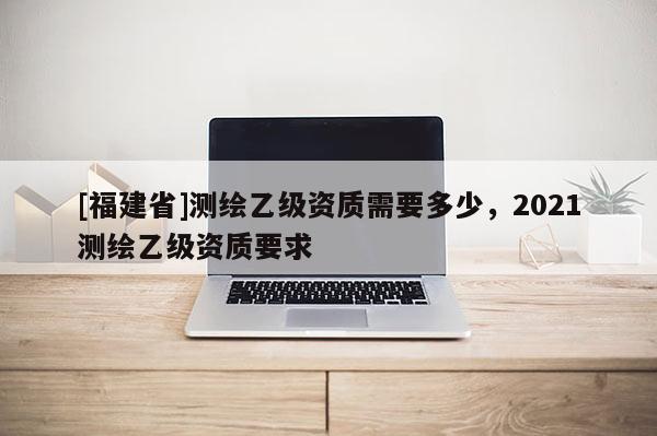 [福建省]測繪乙級(jí)資質(zhì)需要多少，2021測繪乙級(jí)資質(zhì)要求
