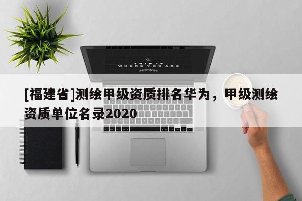 [福建省]測繪甲級資質(zhì)排名華為，甲級測繪資質(zhì)單位名錄2020