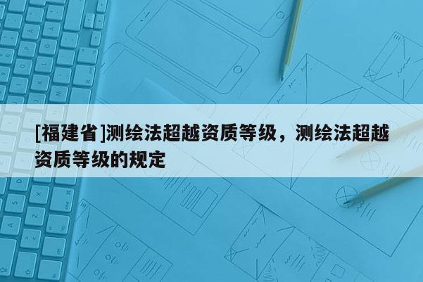 [福建省]測繪法超越資質(zhì)等級，測繪法超越資質(zhì)等級的規(guī)定