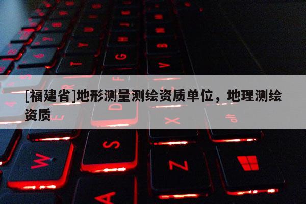 [福建省]地形測量測繪資質單位，地理測繪資質
