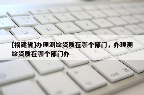 [福建省]辦理測繪資質(zhì)在哪個部門，辦理測繪資質(zhì)在哪個部門辦