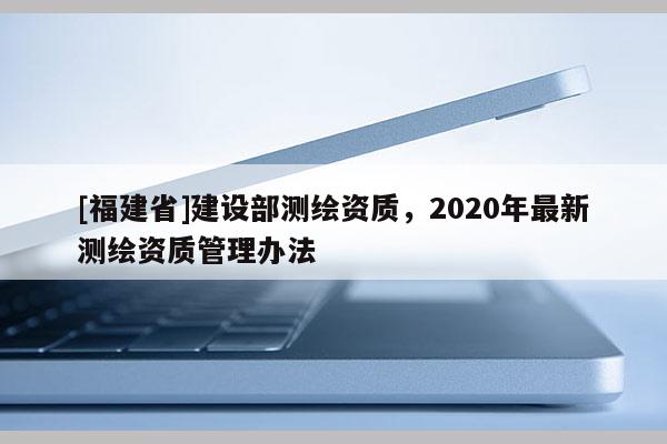 [福建省]建設部測繪資質，2020年最新測繪資質管理辦法